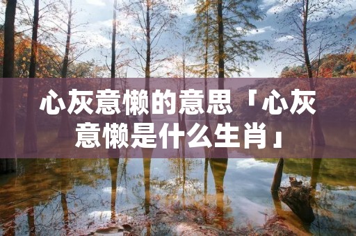 心灰意懒的意思「心灰意懒是什么生肖」