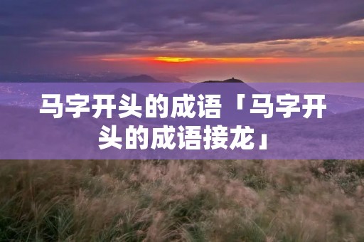 马字开头的成语「马字开头的成语接龙」 马字开头的成语「马字开头的成语接龙」