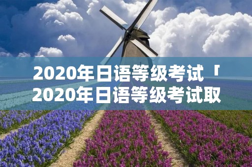 2020年日语等级考试「2020年日语等级考试取消了吗」 2020年日语等级考试「2020年日语等级考试取消了吗」
