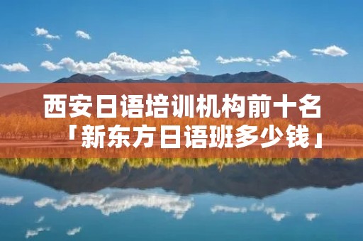 西安日语培训机构前十名「新东方日语班多少钱」