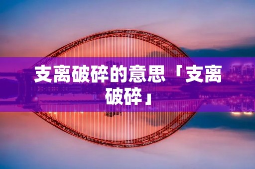 支离破碎的意思「支离破碎」