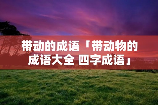 带动的成语「带动物的成语大全 四字成语」 带动的成语「带动物的成语大全 四字成语」