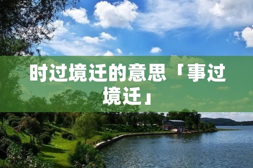 时过境迁的意思「事过境迁」 时过境迁的意思「事过境迁」