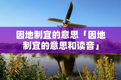 因地制宜的意思「因地制宜的意思和读音」