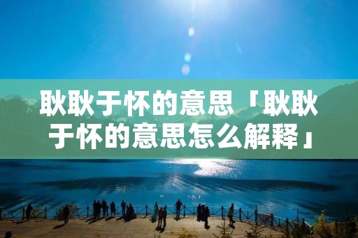 耿耿于怀的意思「耿耿于怀的意思怎么解释」