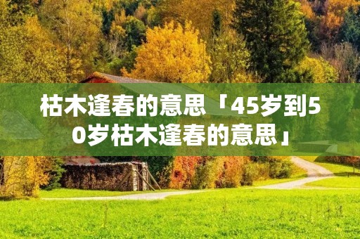枯木逢春的意思「45岁到50岁枯木逢春的意思」
