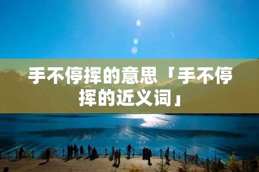 手不停挥的意思「手不停挥的近义词」 手不停挥的意思「手不停挥的近义词」