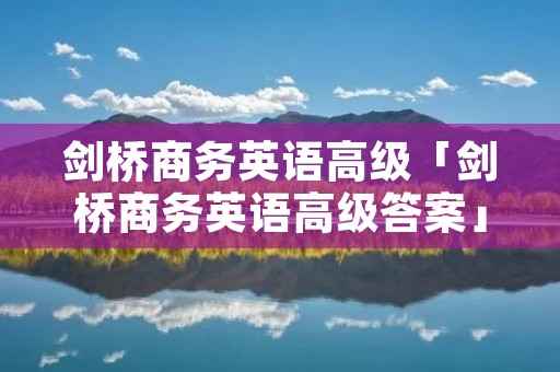 剑桥商务英语高级「剑桥商务英语高级答案」 剑桥商务英语高级「剑桥商务英语高级答案」