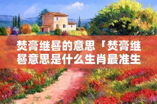 焚膏继晷的意思「焚膏继晷意思是什么生肖最准生肖」