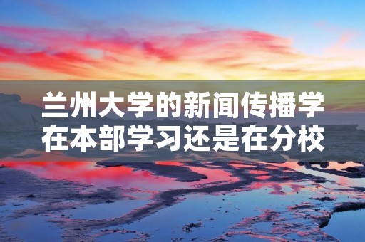 兰州大学的新闻传播学在本部学习还是在分校区···？