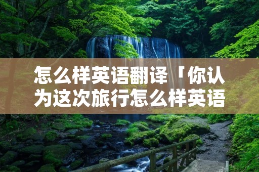 怎么样英语翻译「你认为这次旅行怎么样英语翻译」 怎么样英语翻译「你认为这次旅行怎么样英语翻译」