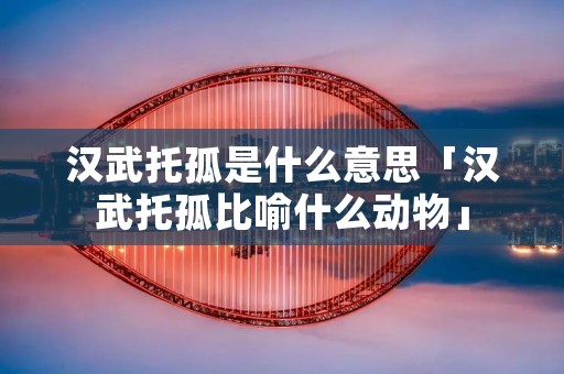汉武托孤是什么意思「汉武托孤比喻什么动物」
