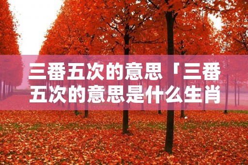 三番五次的意思「三番五次的意思是什么生肖」