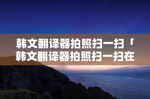 韩文翻译器拍照扫一扫「韩文翻译器拍照扫一扫在线」 韩文翻译器拍照扫一扫「韩文翻译器拍照扫一扫在线」