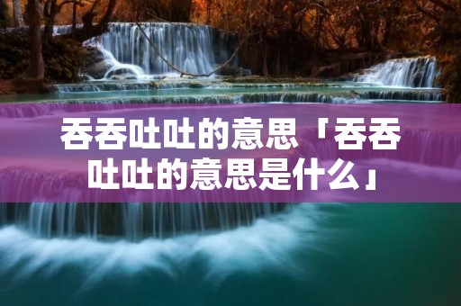 吞吞吐吐的意思「吞吞吐吐的意思是什么」
