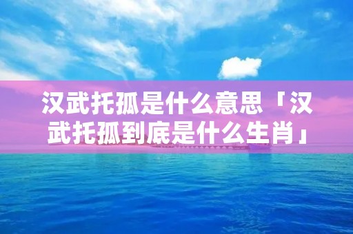 汉武托孤是什么意思「汉武托孤到底是什么生肖」