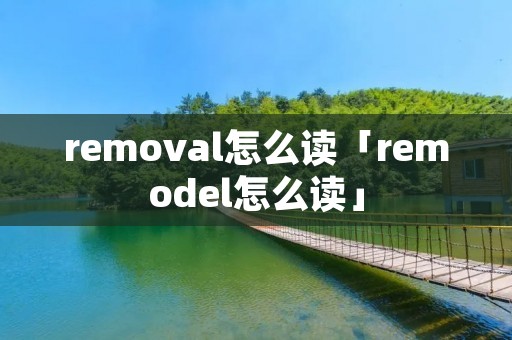 removal怎么读「remodel怎么读」 removal怎么读「remodel怎么读」
