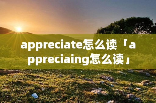 appreciate怎么读「appreciaing怎么读」