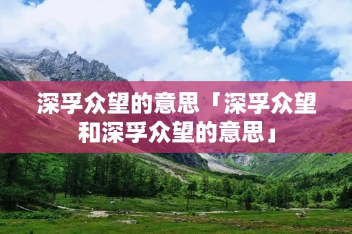 深孚众望的意思「深孚众望和深孚众望的意思」