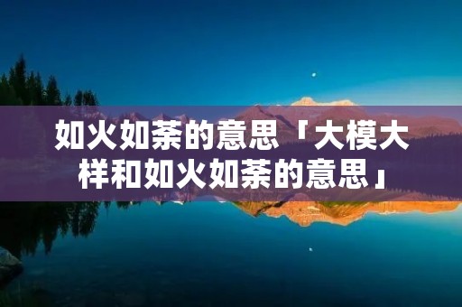 如火如荼的意思「大模大样和如火如荼的意思」 如火如荼的意思「大模大样和如火如荼的意思」