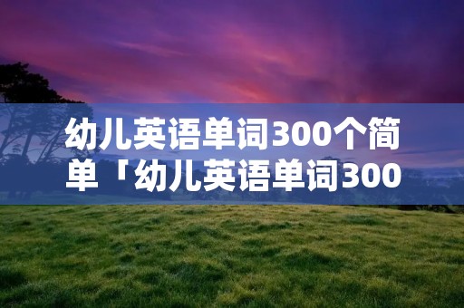 幼儿英语单词300个简单「幼儿英语单词300个简单版」