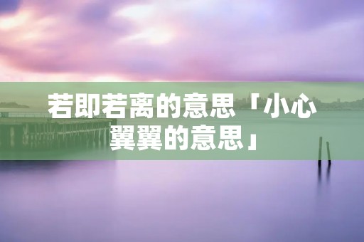若即若离的意思「小心翼翼的意思」 若即若离的意思「小心翼翼的意思」