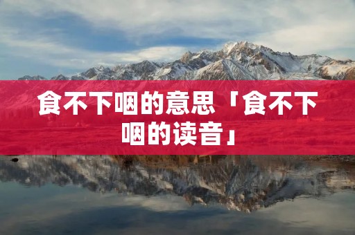 食不下咽的意思「食不下咽的读音」 食不下咽的意思「食不下咽的读音」