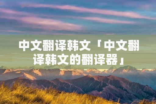 中文翻译韩文「中文翻译韩文的翻译器」