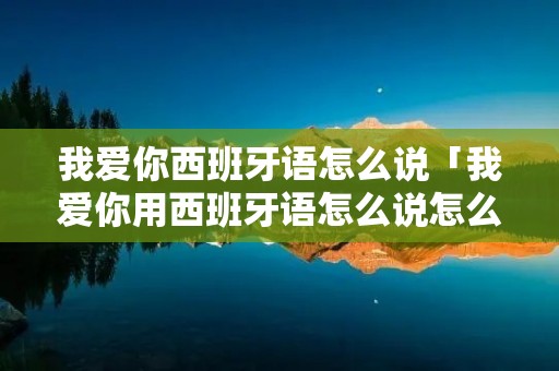 我爱你西班牙语怎么说「我爱你用西班牙语怎么说怎么写」 我爱你西班牙语怎么说「我爱你用西班牙语怎么说怎么写」