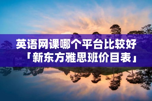 英语网课哪个平台比较好「新东方雅思班价目表」 英语网课哪个平台比较好「新东方雅思班价目表」