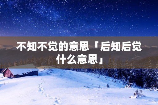 不知不觉的意思「后知后觉什么意思」 不知不觉的意思「后知后觉什么意思」