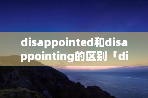 disappointed和disappointing的区别「disappointed和disappointment区别」