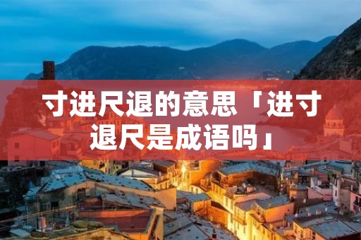 寸进尺退的意思「进寸退尺是成语吗」 寸进尺退的意思「进寸退尺是成语吗」
