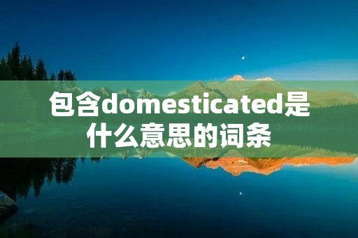 包含domesticated是什么意思的词条