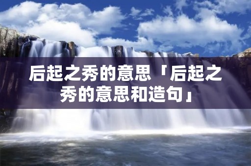 后起之秀的意思「后起之秀的意思和造句」
