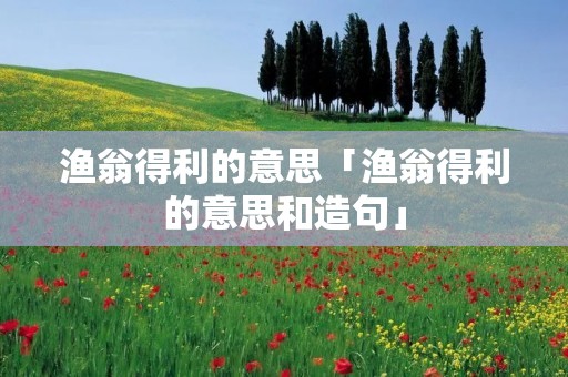渔翁得利的意思「渔翁得利的意思和造句」