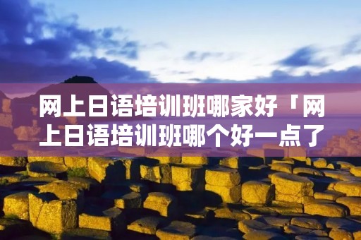 网上日语培训班哪家好「网上日语培训班哪个好一点了」