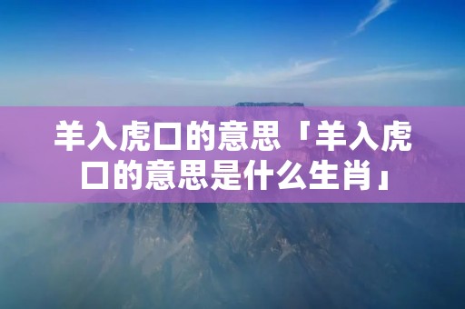 羊入虎口的意思「羊入虎口的意思是什么生肖」