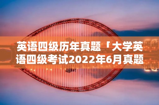 英语四级历年真题「大学英语四级考试2022年6月真题」