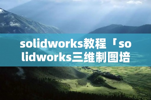solidworks教程「solidworks三维制图培训」