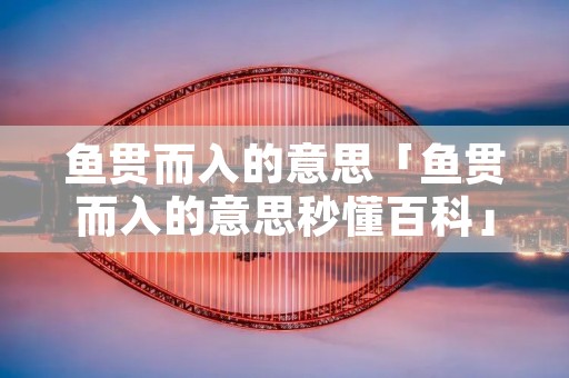 鱼贯而入的意思「鱼贯而入的意思秒懂百科」