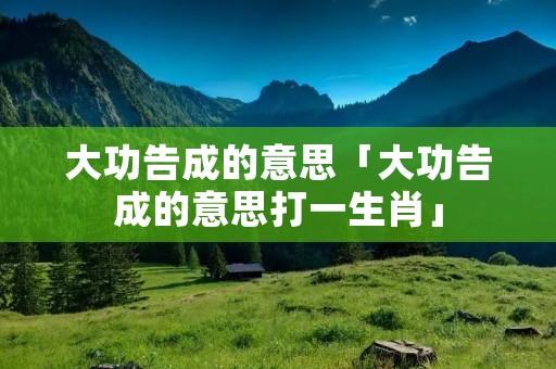 大功告成的意思「大功告成的意思打一生肖」