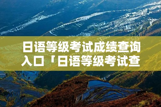日语等级考试成绩查询入口「日语等级考试查成绩时间」