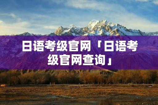 日语考级官网「日语考级官网查询」