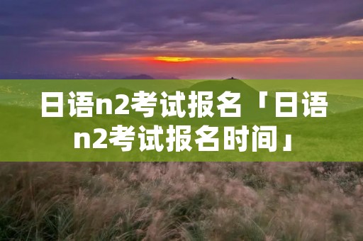 日语n2考试报名「日语n2考试报名时间」