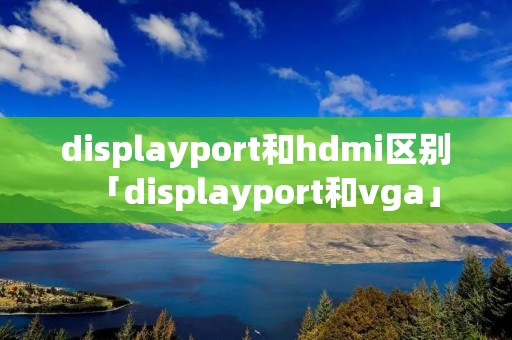 displayport和hdmi区别「displayport和vga」