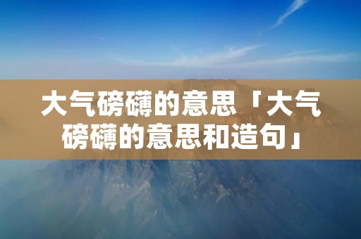 大气磅礴的意思「大气磅礴的意思和造句」