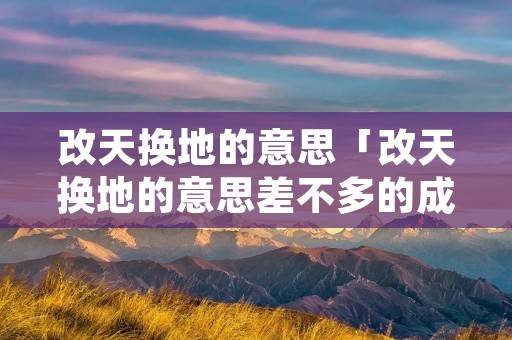 改天换地的意思「改天换地的意思差不多的成语」