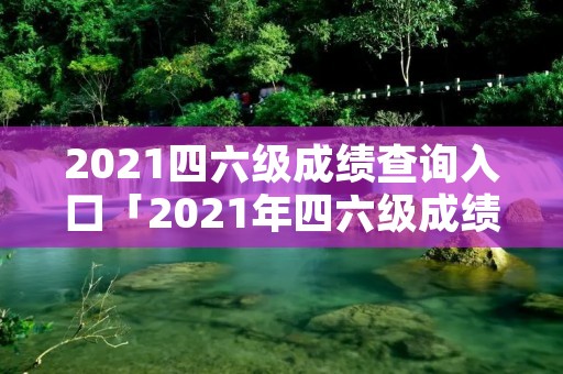 2021四六级成绩查询入口「2021年四六级成绩查询入口」