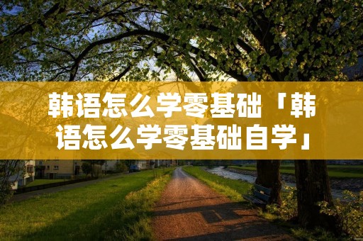 韩语怎么学零基础「韩语怎么学零基础自学」